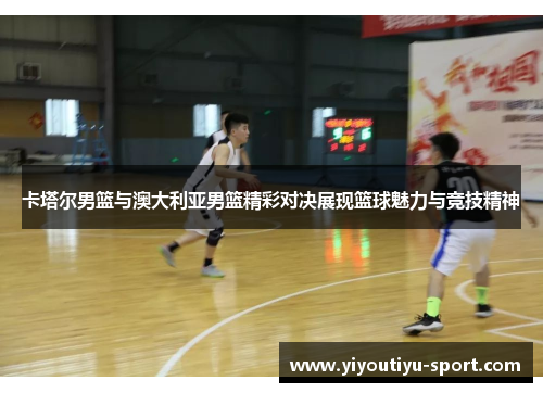 卡塔尔男篮与澳大利亚男篮精彩对决展现篮球魅力与竞技精神