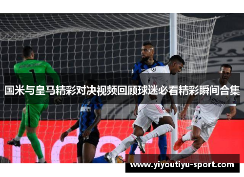 国米与皇马精彩对决视频回顾球迷必看精彩瞬间合集