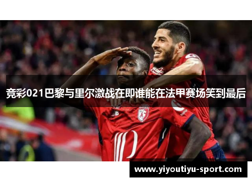 竞彩021巴黎与里尔激战在即谁能在法甲赛场笑到最后